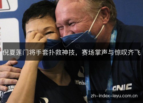 倪夏莲门将手套扑救神技,赛场掌声与惊叹齐飞 倪夏莲门将手套扑救神技,赛场掌声与惊叹齐飞